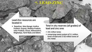 7. LEAD-ZINC
Lead-Zinc resources are
located in
• Rajasthan, West Bengal, Andhra
Pradesh, Gujarat, Madhya Pradesh,
Uttar Pradesh, Orissa, Maharashtra,
Meghalaya, Tamil Nadu and Sikkim.
Total in situ reserves (all grades) of
lead and zinc ores
• 231 million tones
• comprising metal content of 5.1 million
tones of lead and 17.02 million tones of
zinc metal.
 