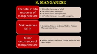 8. MANGANESE
• 406 million tones out of which
• 104 million tones are proved,
• 135 million tones are in probable
• 167 million tones are in possible categories.
The total in situ
resources of
manganese ore
• Karnataka, followed by Orissa, Madhya Pradesh,
Maharashtra and Goa.
Main reserves
fall in
• Andhra Pradesh, Jharkhand, Gujarat, Rajasthan and
West Bengal.
Minor
occurrences of
manganese are
 