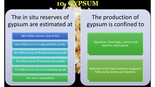 10. GYPSUM
The in situ reserves of
gypsum are estimated at
383 million tonnes. Out of this,
two millions are of surgical/plaster grade.
92 million tones of fertilizer/pottery grade
76 million tones of cement/ paint grade
13 million tones of soil reclamation grade
the rest is unclassified.
The production of
gypsum is confined to
Rajasthan, Tamil Nadu, Jammu and
Kashmir, and Gujarat.
Rajasthan is the main producer of gypsum
followed by Jammu and Kashmir.
 