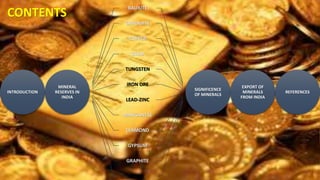 CONTENTS
INTRODUCTION
MINERAL
RESERVES IN
INDIA
BAUXITE
CHROMITE
COPPER
GOLD
TUNGSTEN
IRON ORE
LEAD-ZINC
MANGANESE
DIAMOND
GYPSUM
GRAPHITE
MICA
SIGNIFICENCE
OF MINERALS
EXPORT OF
MINERALS
FROM INDIA
REFERENCES
 
