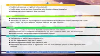 • Used to make electrical wiring (electrical conductivity).
• Used in alloys - bronze and brass (low melting point, beauty, resistance to oxidation)
• Used as an ingredient in pigments (blue and green)
Chalcopyrite (copper)
• Used as a fuel (flammable).
• The oils and tars produced processing coal are processed into a variety of organic solvents and compounds such as
plastics, motor fuel, photo developer, perfume, medicine, and sugar substitute.
Coal
• Used as a flux - i.e. used as an intermediate chemical to separate metals from waste material.
•Another important product made from fluorite is hydrofluoric acid, which is used in the pottery, optics, and plastics industry.
• Fluorite is also used in making opalescent glass and in enameling cookware
Fluorite
• The largest use of lead is in automotive batteries.
• It is also used as weights (high specific gravity).
• Used as an ingredient in solder (soft, low melting point.).
• Until recently it was also used as an ingredient in paint and as an additive in gasoline to make engines run more
smoothly.
Galena (lead)
Gypsum is primarily used to make wallboard. It is also an ingredient in cement.
 