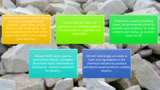 Ilmenite (titanium) is used in alloys
to make strong light-weight
materials - space ships, bicycles
Used to make white paint - non-
toxic replacement for lead, which
used to be used for this purpose.
(low reactivity)
Iron is used for tools, for
appliances, for building supports.
It is also used as a pigment (red
and ochre)
Limestone is used as building
stone, for ornamental stone for
surfaces and sculpture, to make
cement and mortar, as crushed
stone for fill
Mussel shells were used as
ceremonial objects. European
Americans have used shells as
ornaments - buttons and pearls
for jewelry.
Oil and natural gas are used as
fuels and ingredients in the
chemical industry to produce
petroleum based products notably
plastics.
 