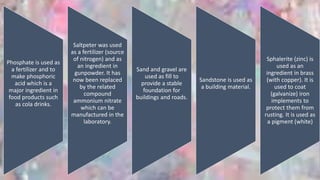 Phosphate is used as
a fertilizer and to
make phosphoric
acid which is a
major ingredient in
food products such
as cola drinks.
Saltpeter was used
as a fertilizer (source
of nitrogen) and as
an ingredient in
gunpowder. It has
now been replaced
by the related
compound
ammonium nitrate
which can be
manufactured in the
laboratory.
Sand and gravel are
used as fill to
provide a stable
foundation for
buildings and roads.
Sandstone is used as
a building material.
Sphalerite (zinc) is
used as an
ingredient in brass
(with copper). It is
used to coat
(galvanize) iron
implements to
protect them from
rusting. It is used as
a pigment (white)
 