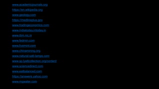 www.academicjournals.org
https://en.wikipedia.org
www.geology.com
https://medlineplus.gov
www.tradingeconomics.com
www.indiatoday.intoday.in
www.ibm.nic.in
www.fedmin.com
www.livemint.com
www.chinamining.org
www.natural-salt-lamps.com
www.sp.lyellcollection.org/content
www.sciencedirect.com
www.eatbalanced.com
https://answers.yahoo.com
www.mgwater.com
 