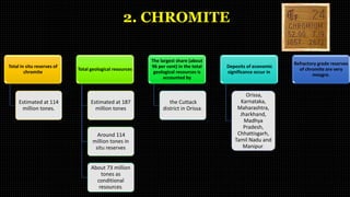 2. CHROMITE
Total in situ reserves of
chromite
Estimated at 114
million tones.
Total geological resources
Estimated at 187
million tones
Around 114
million tones in
situ reserves
About 73 million
tones as
conditional
resources.
The largest share (about
96 per cent) in the total
geological resources is
accounted by
the Cuttack
district in Orissa.
Deposits of economic
significance occur in
Orissa,
Karnataka,
Maharashtra,
Jharkhand,
Madhya
Pradesh,
Chhattisgarh,
Tamil Nadu and
Manipur.
Refractory grade reserves
of chromite are very
meagre.
 