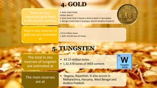 4. GOLD
• Kolar Gold Fields
•Kolar district
• Hutti Gold Field in Raichur district (both in Karnataka)
• Ramgiri Gold Field in Anantpur district (Andhra Pradesh).
There are four
important gold fields
in the country namely,
•22.4 million tones
• with 116.50 tons of metal.
Total in situ reserves of
gold ore are estimated
at
• 43.15 million tones
• 1,32,478 tones of W03 content.
The total in situ
reserves of tungsten
ore estimated at
• Degana, Rajasthan. It also occurs in
Maharashtra, Haryana, West Bengal and
Andhra Pradesh.
The main reserves
are at
5. TUNGSTEN
 