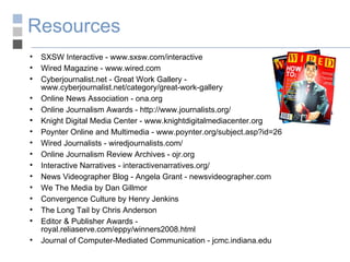 Resources SXSW Interactive - www.sxsw.com/interactive Wired Magazine - www.wired.com Cyberjournalist.net - Great Work Gallery - www.cyberjournalist.net/category/great-work-gallery Online News Association - ona.org Online Journalism Awards - http://www.journalists.org/ Knight Digital Media Center - www.knightdigitalmediacenter.org Poynter Online and Multimedia - www.poynter.org/subject.asp?id=26 Wired Journalists - wiredjournalists.com/ Online Journalism Review Archives - ojr.org Interactive Narratives - interactivenarratives.org/ News Videographer Blog - Angela Grant - newsvideographer.com We The Media by Dan Gillmor Convergence Culture by Henry Jenkins The Long Tail by Chris Anderson Editor & Publisher Awards -  royal.reliaserve.com/eppy/winners2008.html Journal of Computer-Mediated Communication - jcmc.indiana.edu 