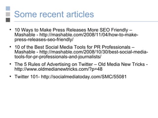 Some recent articles 10 Ways to Make Press Releases More SEO Friendly – Mashable - http://mashable.com/2008/11/04/how-to-make-press-releases-seo-friendly/ 10 of the Best Social Media Tools for PR Professionals – Mashable - http://mashable.com/2008/10/30/best-social-media-tools-for-pr-professionals-and-journalists/ The 5 Rules of Advertising on Twitter – Old Media New Tricks - http://www.oldmedianewtricks.com/?p=48 Twitter 101- http://socialmediatoday.com/SMC/55081 