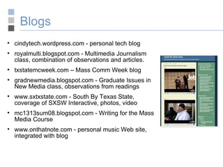 Blogs cindytech.wordpress.com - personal tech blog royalmulti.blogspot.com - Multimedia Journalism class, combination of observations and articles. txstatemcweek.com – Mass Comm Week blog gradnewmedia.blogspot.com - Graduate Issues in New Media class, observations from readings www.sxtxstate.com - South By Texas State, coverage of SXSW Interactive, photos, video mc1313sum08.blogspot.com - Writing for the Mass Media Course www.onthatnote.com - personal music Web site, integrated with blog 