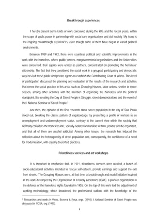 Breakthrough experiences


       I hereby present some kinds of work conceived during the 90’s and the recent years, within
the scope of public power in partnership with social care organizations and civil society. My focus is
the ongoing breakthrough experiences, even though some of them have begun in varied political
environments.

      Between 1989 and 1992, there were countless political and scientific improvements in the
work with the homeless, where public powers, nongovernmental organizations and the Universities
were concerned; their agents were united as partners, concentrated on promoting the homeless’
citizenship. The fact that they considered the social work in a grouped, participatory and democratic
way has led these public and private agents to establish the Coordinating Court of Works. This level
of participation discussed the planning and evaluation of the results of the research and activities
that renew the social practice in this area, such as Grouping Houses, labor unions, shelter in winter
season, among other activities with the intention of organizing the homeless and the political
standpoint, like creating the Day of Street People’s Struggle, street demonstrations and the event of
the I National Seminar of Street People.3

      Just then, the episode of the first research about street population in the city of Sao Paulo
stood out, breaking the classic pattern of vagabondage, by presenting a profile of workers in an
unemployment and underemployment status, contrary to the current view within the society that
normally considers the homeless idle, socially isolated and unable to think, ponder and be organized,
and that all of them are alcohol addicted. Among other issues, the research has induced the
reflection about the heterogeneity of street population and, consequently, the confidence of a need
for modernization, with equally diversified practices.


                                 Friendliness services and art workshops


       It is important to emphasize that, in 1991, friendliness services were created, a bunch of
socio-educational activities intended to rescue self-esteem, provide earnings and support the exit
from streets. The Grouping Houses were, at that time, a breakthrough and model initiative inspired
in the work developed by the Organization of Friendly Assistance (OAF), a pioneer organization in
the defense of the homeless’ rights founded in 1955. On the top of this work lied the adjustment of
working methodology, which broadened the professional outlook with the knowledge of the

3 Researches and works in Vieira, Bezerra & Rosa, orgs. (1992). I National Seminar of Street People was
discussed in ROSA, org. (1995).
                                                    4
 