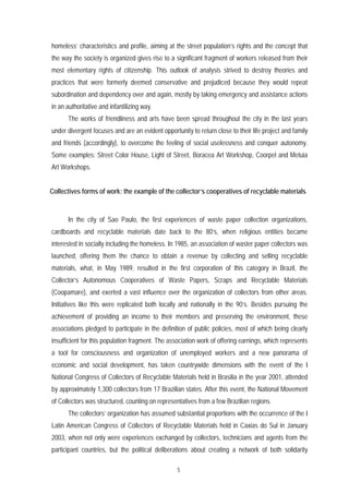 homeless’ characteristics and profile, aiming at the street population’s rights and the concept that
the way the society is organized gives rise to a significant fragment of workers released from their
most elementary rights of citizenship. This outlook of analysis strived to destroy theories and
practices that were formerly deemed conservative and prejudiced because they would repeat
subordination and dependency over and again, mostly by taking emergency and assistance actions
in an authoritative and infantilizing way.
      The works of friendliness and arts have been spread throughout the city in the last years
under divergent focuses and are an evident opportunity to return close to their life project and family
and friends (accordingly), to overcome the feeling of social uselessness and conquer autonomy.
Some examples: Street Color House, Light of Street, Boracea Art Workshop, Coorpel and Metuia
Art Workshops.


Collectives forms of work: the example of the collector’s cooperatives of recyclable materials



      In the city of Sao Paulo, the first experiences of waste paper collection organizations,
cardboards and recyclable materials date back to the 80’s, when religious entities became
interested in socially including the homeless. In 1985, an association of waster paper collectors was
launched, offering them the chance to obtain a revenue by collecting and selling recyclable
materials, what, in May 1989, resulted in the first corporation of this category in Brazil, the
Collector’s Autonomous Cooperatives of Waste Papers, Scraps and Recyclable Materials
(Coopamare), and exerted a vast influence over the organization of collectors from other areas.
Initiatives like this were replicated both locally and nationally in the 90’s. Besides pursuing the
achievement of providing an income to their members and preserving the environment, these
associations pledged to participate in the definition of public policies, most of which being clearly
insufficient for this population fragment. The association work of offering earnings, which represents
a tool for consciousness and organization of unemployed workers and a new panorama of
economic and social development, has taken countrywide dimensions with the event of the I
National Congress of Collectors of Recyclable Materials held in Brasilia in the year 2001, attended
by approximately 1,300 collectors from 17 Brazilian states. After this event, the National Movement
of Collectors was structured, counting on representatives from a few Brazilian regions.
      The collectors’ organization has assumed substantial proportions with the occurrence of the I
Latin American Congress of Collectors of Recyclable Materials held in Caxias do Sul in January
2003, when not only were experiences exchanged by collectors, technicians and agents from the
participant countries, but the political deliberations about creating a network of both solidarity

                                                  5
 