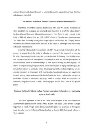 economy between collectors and models of social and productive organizations of Latin American
collectors were intensified.


                The homeless inclusion in the Brazil's Landless Workers Movement (MST)


       A significant, new and still surprising data revealed in the early 90’s was the incorporation of
street population into a grouped and organized social movement of a fight for a land, Brazil's
Landless Workers Movement. Although this movement – From Street to Land – started in Sao
Paulo in 1994, only between 1996 and 1998, the MST’s Center of Formation was created downtown
Sao Paulo, when the weekly meetings with the participants from housings and Grouping Houses,
encounters and seminars about themes and talks on the subject of returning to land and rescuing
self-esteem were intensified.
       Everything indicates that the association with MST has presented the homeless with the
recovery of personal dignity, the feeling of belonging to a community, the opportunity of redoing a
life project, by conveying them to new goals, to reconstruct their life: this way, they primarily recover
their identity as workers and, consequently, the connection to work and affection, joining others in
similar conditions, inside a movement thought to have a great visibility and political power. The
chance to conquer not only one piece of land, but the internalization of dignity and self-respect, the
revival of self-esteem, as well as the feeling of belonging to a family, reestablishing loving ties, are
essential ingredients of this prospect of life reconstruction. Something brand new has happened in
the work scenery, having an invaluable likelihood of exiting the streets – with positive outcomes in
the images they have of themselves, acquiring a beneficial identity –, inside an organized social
movement, integrally articulated to build a personal project, which is also a political and grouped
project.


'People on the Street' (“A Gente na Rua) Program: contracting the homeless as a community
                                        agent of street health


           It is about a program included in the Family Health Program, in the federal extension,
accomplished in partnership with Nossa Senhora do Bom Parto Social Center and the Municipal
Department of Health. 'People on the Street', launched in 2004, was an answer to the requests
made during the event of the People's Struggle Day held on June 26, 2003, having such a theme as
'Right to Health'.




                                                   6
 