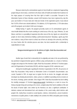 Measures taken by the communitarian agents of street health are comprised of approaching
people living on street status, send them to the Basic Units of Health and monitor their treatment, for
the major purpose of ensuring them that their right to health is accessible. Pursuant to the
Information System of Basic Attention, around 4,639 homeless have been registered by July this
year, out of which 3,173 were male and 1,466 were female. In the registration system, it was noticed
that 15.87% of them were alcohol addicted, 21% diabetics, 8.21% hypertensive, 2.13% tuberculous
and 6.8% pregnant, out of whom 5.06% were teenagers.
            Initially having 11 agents, the program presently counts on 35 communitarian agents of
street health divided into three teams working on central areas of the city: Lapa, Pinheiros, Se and
Mooca; and there is a possibility of expansion into other areas of the city. Agents are selected from
people on street status (homeless) holding a professional document. Nowadays, agents pay their
own residence, many of them return to school, two of them are already at the university, and Orley
de Jesus Santos after the selection process was done, has been awarded with a scholarship to
study Medicine in Cuba.


                Nongovernmental agencies for the defense of rights: Rede Rua Association and
                                                          OCAS


            Another type of work that is noteworthy for its originality and value is the one performed by
two prominent nongovernmental agencies (ONGs) using communication as a means of defense,
struggle and conquest of the homeless' rights: Rede Rua Association, with their O Trecheiro paper,
and Civil Organization of Social Action (OCAS), with their magazine OCAS: saindo das ruas.4
            Among the breakthroughs regarding the homeless' organization in the 90's, the presence of
Rede Rua Association, firstly named as Information Center of Excluded's Documentation, was
crucial. Founded in 1991, its target was to register the life on streets, the struggles and works
developed, by showing documentaries, videos, pictures, in addition to providing cinema sessions on
the streets, meetings, parties and talks. Since August 1991, Rede Rua Association has been editing
the monthly newspaper O Trecheiro (www.rederua.org.br), functioning as a room to rescue the
history of people living and surviving on the streets, complain about their harsh conditions of life and
the break of human rights; texts written by the homeless are also a significant contribution. It
indicates national and international facts and situations of the social reality, which interfere with
people's life, mainly those revealed as social injustice, violence, mistreatments, uneven treatment,
nonexistence of public policies. It adds visibility to the activities the ONGs and public power develop

4   Verify on:. www.rederua.org.br and www.ocas.org.br.

                                                           7
 