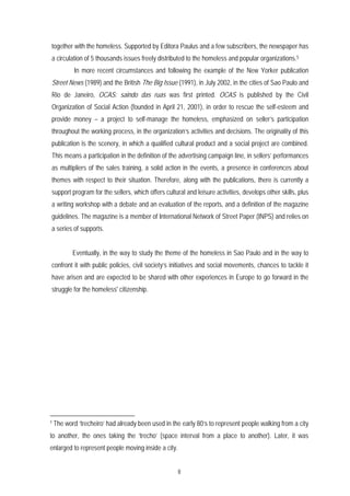 together with the homeless. Supported by Editora Paulus and a few subscribers, the newspaper has
a circulation of 5 thousands issues freely distributed to the homeless and popular organizations.5
            In more recent circumstances and following the example of the New Yorker publication
Street News (1989) and the British The Big Issue (1991), in July 2002, in the cities of Sao Paulo and
Rio de Janeiro, OCAS: saindo das ruas was first printed. OCAS is published by the Civil
Organization of Social Action (founded in April 21, 2001), in order to rescue the self-esteem and
provide money – a project to self-manage the homeless, emphasized on seller’s participation
throughout the working process, in the organization’s activities and decisions. The originality of this
publication is the scenery, in which a qualified cultural product and a social project are combined.
This means a participation in the definition of the advertising campaign line, in sellers’ performances
as multipliers of the sales training, a solid action in the events, a presence in conferences about
themes with respect to their situation. Therefore, along with the publications, there is currently a
support program for the sellers, which offers cultural and leisure activities, develops other skills, plus
a writing workshop with a debate and an evaluation of the reports, and a definition of the magazine
guidelines. The magazine is a member of International Network of Street Paper (INPS) and relies on
a series of supports.


           Eventually, in the way to study the theme of the homeless in Sao Paulo and in the way to
confront it with public policies, civil society’s initiatives and social movements, chances to tackle it
have arisen and are expected to be shared with other experiences in Europe to go forward in the
struggle for the homeless' citizenship.




5
    The word ‘trecheiro’ had already been used in the early 80’s to represent people walking from a city
to another, the ones taking the ‘trecho’ (space interval from a place to another). Later, it was
enlarged to represent people moving inside a city.


                                                     8
 