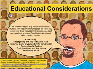 As an educator you may want to consider that
students with Social Communication Disorder may
benefit from direct instruction in the social aspects of
conversational language. Teaching conversational
skills includes covering:
• Turn-taking
• Recognizing and responding to a topic
• Ensuring clarity of your part of the conversation
• Requesting clarification
• Topic transitions and time factors
• Terminating a topic
Educational Considerations
"Communication Disorders Handbook." Student Support Services.
Ontario Ministry of Education, 1994. Web. 23 Oct. 2015.
<http://www.ed.gov.nl.ca/edu/k12/studentsupportservices/publicati
ons/CommunicationDisordersHandbook.pdf>.
 