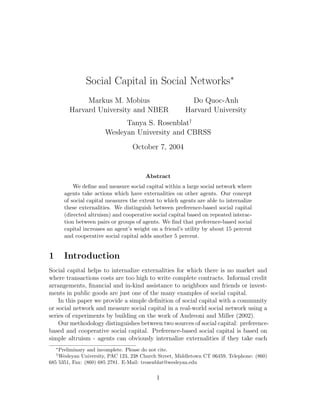 Social Capital in Social Networks∗
               Markus M. Mobius                            Do Quoc-Anh
          Harvard University and NBER                    Harvard University
                              Tanya S. Rosenblat†
                        Wesleyan University and CBRSS
                                   October 7, 2004


                                         Abstract
            We deﬁne and measure social capital within a large social network where
        agents take actions which have externalities on other agents. Our concept
        of social capital measures the extent to which agents are able to internalize
        these externalities. We distinguish between preference-based social capital
        (directed altruism) and cooperative social capital based on repeated interac-
        tion between pairs or groups of agents. We ﬁnd that preference-based social
        capital increases an agent’s weight on a friend’s utility by about 15 percent
        and cooperative social capital adds another 5 percent.


1       Introduction
Social capital helps to internalize externalities for which there is no market and
where transactions costs are too high to write complete contracts. Informal credit
arrangements, ﬁnancial and in-kind assistance to neighbors and friends or invest-
ments in public goods are just one of the many examples of social capital.
    In this paper we provide a simple deﬁnition of social capital with a community
or social network and measure social capital in a real-world social network using a
series of experiments by building on the work of Andreoni and Miller (2002).
    Our methodology distinguishes between two sources of social capital: preference-
based and cooperative social capital. Preference-based social capital is based on
simple altruism - agents can obviously internalize externalities if they take each
    ∗
    Preliminary and incomplete. Please do not cite.
    †
    Wesleyan University, PAC 123, 238 Church Street, Middletown CT 06459, Telephone: (860)
685 5351, Fax: (860) 685 2781. E-Mail: trosenblat@wesleyan.edu

                                             1