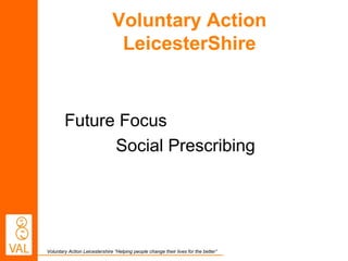 Voluntary Action 
LeicesterShire 
Future Focus 
Social Prescribing 
Voluntary Action Leicestershire “Helping people change their lives for the better” 
 
