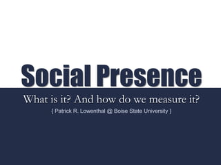 Social Presence
What is it? And how do we measure it?
{ Patrick R. Lowenthal @ Boise State University }
 