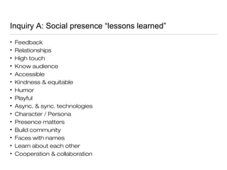 Inquiry A: Social presence “lessons learned”
• Feedback
• Relationships
• High touch
• Know audience
• Accessible
• Kindness & equitable
• Humor
• Playful
• Async. & sync. technologies
• Character / Persona
• Presence matters
• Build community
• Faces with names
• Learn about each other
• Cooperation & collaboration
 
