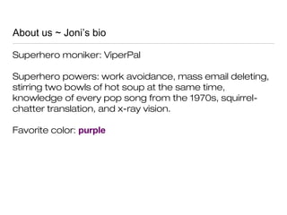 About us ~ Joni’s bio
Superhero moniker: ViperPal
Superhero powers: work avoidance, mass email deleting,
stirring two bowls of hot soup at the same time,
knowledge of every pop song from the 1970s, squirrel-
chatter translation, and x-ray vision.
Favorite color: purple
 