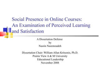 Social Presence in Online Courses: An Examination of Perceived Learning  and Satisfaction A Dissertation Defense  by Nasrin Nazemzadeh Dissertation Chair: William Allan Kritsonis, Ph.D. Prairie View A & M University Educational Leadership November 2008 