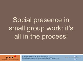 Social presence in small group work: it’s all in the process! Rosa Colomina, Ana Remesal http://www.psyed.edu.es/grintie/?lang=en 14th EARLI, Exeter, 8/31/2011 