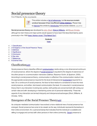 Social presence theory 
From Wikipedia, the free encyclopedia 
This article includes a list of references, but its sources remain 
unclear because it has insufficient inline citations. Please help 
to improve this article by introducing more precise citations. (July 2012) 
Social presence theory was developed by John Short, Ederyn Williams, and Bruce Christie, 
although its main thesis and major points would appear to have been first described twenty years 
previously in the 1956 Isaac Asimov novel: "The Naked Sun". 
Contents 
[hide] 
 1 Classification 
 2 Emergence of the Social Presence Theory 
 3 Definition 
 4 Significance 
 5 Conclusion 
 6 See also 
 7 References 
 8 External links 
Classification[edit] 
Social presence theory classifies different communication media along a one-dimensional continuum 
of social presence, where the degree of social presence is equated to the degree of awareness of 
the other person in a communication interaction (Sallnas, Rassmus-Grohn, & Sjostrom, 2000). 
According to social presence theory, communication is effective if the communication medium has 
the appropriate social presence required for the level of interpersonal involvement required for a 
task. On a continuum of social presence, the face-to-face medium is considered to have the most 
social presence, and written, text-based communication the least. It is assumed in social presence 
theory that in any interaction involving two parties, both parties are concerned both with acting out 
certain roles and with developing or maintaining some sort of personal relationship. These two 
aspects of any interaction are termed interparty and interpersonal exchanges (Short, Williams, & 
Christie, 1976). 
Emergence of the Social Presence Theory[edit] 
As computer-mediated communication has evolved a more relational view of social presence has 
emerged. Social presence has come to be viewed as the way individuals represents themselves in 
their online environment. It’s a personal stamp that indicates that the individual is available and 
willing to engage and connect with other persons in their online community. Social presence is 
 