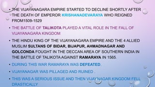 • THE VIJAYANAGARA EMPIRE STARTED TO DECLINE SHORTLY AFTER
THE DEATH OF EMPEROR KRISHANADEVARAYA WHO REIGNED
FROM1509-1529
• THE BATTLE OF TALIKOTA PLAYED A VITAL ROLE IN THE FALL OF
VIJAYANAGARA KINGDOM
• THE HINDU KING OF THE VIJAYANAGARA EMPIRE AND THE 4 ALLIED
MUSLIM SULTANS OF BIDAR, BIJAPUR, AHMADNAGAR AND
GOLCONDA FOUGHT IN THE DECCAN AREA OF SOUTHERN INDIA IN
THE BATTLE OF TALIKOTA AGAINST RAMARAYA IN 1565.
• DURING THIS WAR RAMARAYA WAS DEFEATED.
• VIJAYANAGAR WAS PILLAGED AND RUINED .
• THIS WAS A SERIOUS ISSUE AND THEN VIJAYNAGAR KINGDOM FELL
DRASTICALLY
 