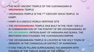 • THE MOST ANCIENT TEMPLE OF THE VIJAYANAGARA IS
VIRUPAKSHA TEMPLE
• VIRUPAKSHA TEMPLE IS THE 7TH CENTURY SHIVA TEMPLE IN
HAMPI.
• HAMPI IS A UNESCO WORLD HERITAGE SITE
• THE VIDYASHANKARA TEMPLE WAS BUILT IN THE YEAR 1338 A.D.
IN COMMEMORATION OF THE PONTIFF OF SRI VIDYASHANKARA, BY
SRI VIDYARANYA, PATRON-SAINT OF HARIHARA AND BUKKA, THE
BROTHERS WHO FOUNDED THE VIJAYANAGARA EMPIRE.
• THE VIDYASHANKARA TEMPLE IS LOCATED IN THE HOLY TOWN OF
SRINGERI, IN THE CHIKMAGALUR DISTRICT OF KARNATAKA.
• IT HAS TWELVE PILLARS SURROUNDING THE MANDAPA WITH
FIGURES OF THE TWELVE SIGNS OF THE ZODIAC.
 
