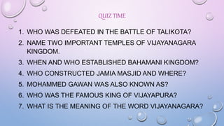 QUIZ TIME
1. WHO WAS DEFEATED IN THE BATTLE OF TALIKOTA?
2. NAME TWO IMPORTANT TEMPLES OF VIJAYANAGARA
KINGDOM.
3. WHEN AND WHO ESTABLISHED BAHAMANI KINGDOM?
4. WHO CONSTRUCTED JAMIA MASJID AND WHERE?
5. MOHAMMED GAWAN WAS ALSO KNOWN AS?
6. WHO WAS THE FAMOUS KING OF VIJAYAPURA?
7. WHAT IS THE MEANING OF THE WORD VIJAYANAGARA?
 