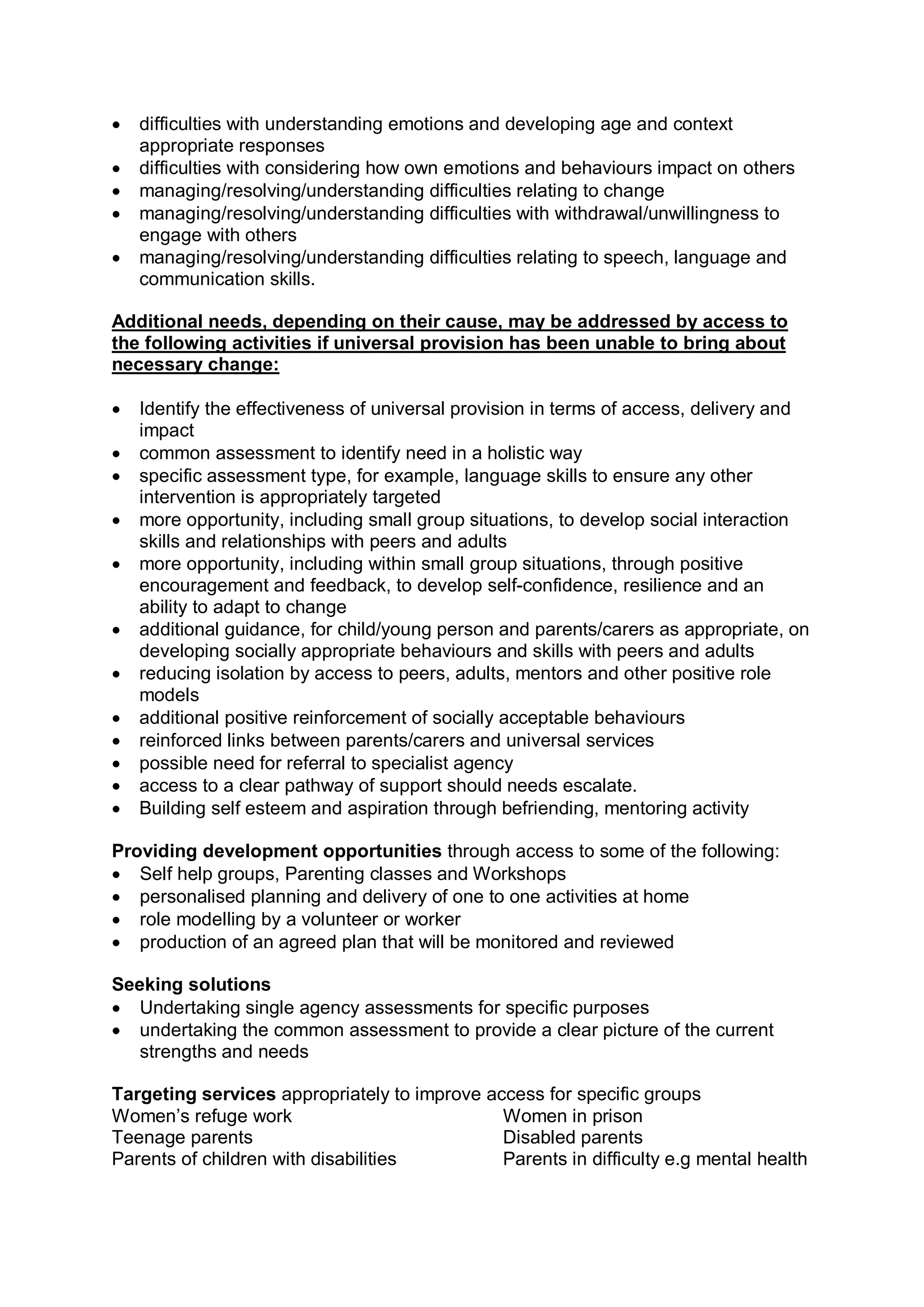 · difficulties with understanding emotions and developing age and context 
appropriate responses
· difficulties with considering how own emotions and behaviours impact on others
· managing/resolving/understanding difficulties relating to change
· managing/resolving/understanding difficulties with withdrawal/unwillingness to 
engage with others
· managing/resolving/understanding difficulties relating to speech, language and 
communication skills. 
Additional needs, depending on their cause, may be addressed by access to 
the following activities if universal provision has been unable to bring about 
necessary change:
· Identify the effectiveness of universal provision in terms of access, delivery and 
impact
· common assessment to identify need in a holistic way
· specific assessment type, for example, language skills to ensure any other 
intervention is appropriately targeted
· more opportunity, including small group situations, to develop social interaction 
skills and relationships with peers and adults
· more opportunity, including within small group situations, through positive 
encouragement and feedback, to develop self­confidence, resilience and an 
ability to adapt to change
· additional guidance, for child/young person and parents/carers as appropriate, on 
developing socially appropriate behaviours and skills with peers and adults
· reducing isolation by access to peers, adults, mentors and other positive role 
models
· additional positive reinforcement of socially acceptable behaviours
· reinforced links between parents/carers and universal services
· possible need for referral to specialist agency
· access to a clear pathway of support should needs escalate.
· Building self esteem and aspiration through befriending, mentoring activity 
Providing development opportunities through access to some of the following:
· Self help groups, Parenting classes and Workshops
· personalised planning and delivery of one to one activities at home
· role modelling by a volunteer or worker
· production of an agreed plan that will be monitored and reviewed 
Seeking solutions
· Undertaking single agency assessments for specific purposes
· undertaking the common assessment to provide a clear picture of the current 
strengths and needs 
Targeting services appropriately to improve access for specific groups 
Women’s refuge work  Women in prison 
Teenage parents  Disabled parents 
Parents of children with disabilities  Parents in difficulty e.g mental health
 