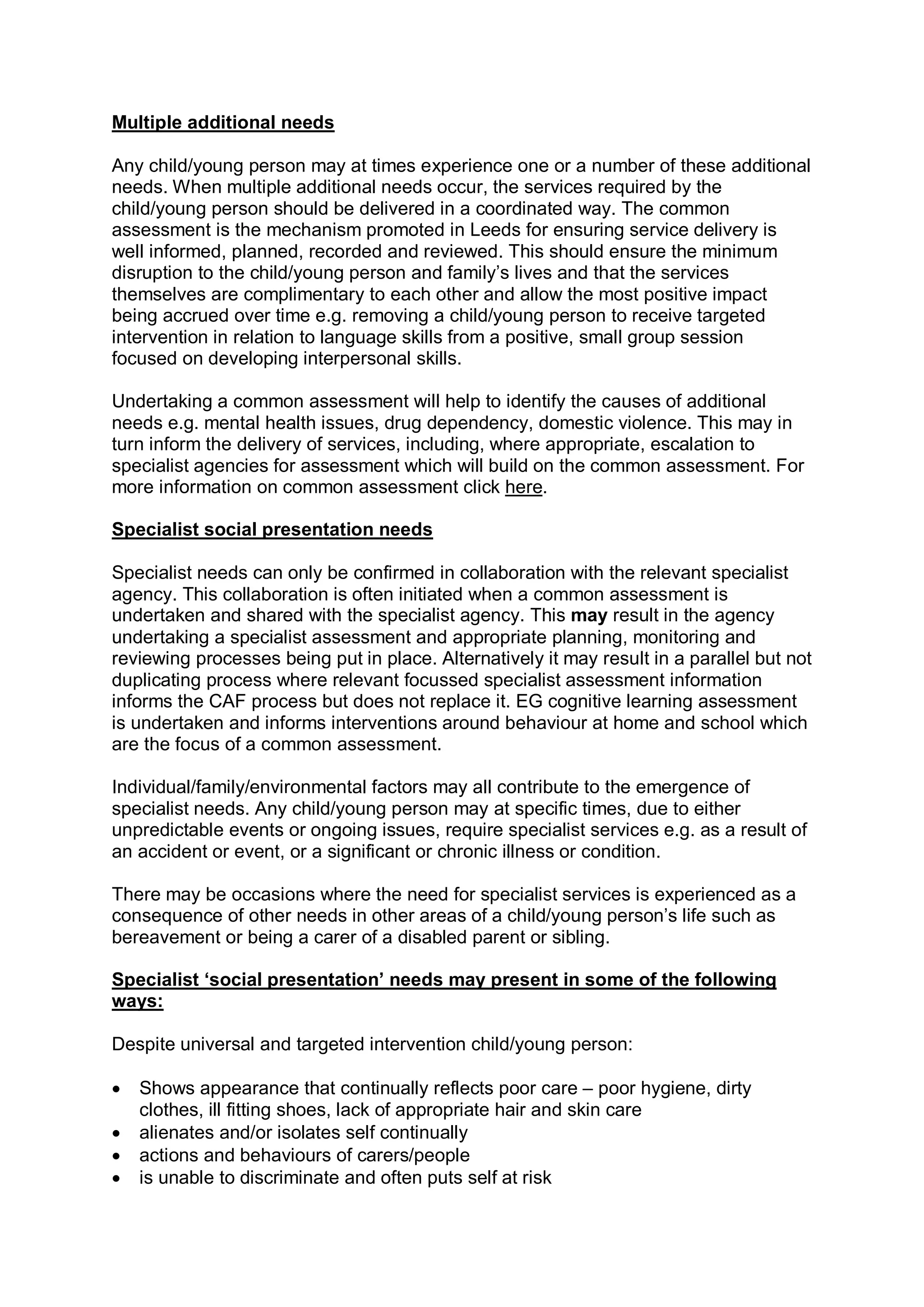 Multiple additional needs 
Any child/young person may at times experience one or a number of these additional 
needs. When multiple additional needs occur, the services required by the 
child/young person should be delivered in a coordinated way. The common 
assessment is the mechanism promoted in Leeds for ensuring service delivery is 
well informed, planned, recorded and reviewed. This should ensure the minimum 
disruption to the child/young person and family’s lives and that the services 
themselves are complimentary to each other and allow the most positive impact 
being accrued over time e.g. removing a child/young person to receive targeted 
intervention in relation to language skills from a positive, small group session 
focused on developing interpersonal skills. 
Undertaking a common assessment will help to identify the causes of additional 
needs e.g. mental health issues, drug dependency, domestic violence. This may in 
turn inform the delivery of services, including, where appropriate, escalation to 
specialist agencies for assessment which will build on the common assessment. For 
more information on common assessment click here. 
Specialist social presentation needs 
Specialist needs can only be confirmed in collaboration with the relevant specialist 
agency. This collaboration is often initiated when a common assessment is 
undertaken and shared with the specialist agency. This may result in the agency 
undertaking a specialist assessment and appropriate planning, monitoring and 
reviewing processes being put in place. Alternatively it may result in a parallel but not 
duplicating process where relevant focussed specialist assessment information 
informs the CAF process but does not replace it. EG cognitive learning assessment 
is undertaken and informs interventions around behaviour at home and school which 
are the focus of a common assessment. 
Individual/family/environmental factors may all contribute to the emergence of 
specialist needs. Any child/young person may at specific times, due to either 
unpredictable events or ongoing issues, require specialist services e.g. as a result of 
an accident or event, or a significant or chronic illness or condition. 
There may be occasions where the need for specialist services is experienced as a 
consequence of other needs in other areas of a child/young person’s life such as 
bereavement or being a carer of a disabled parent or sibling. 
Specialist ‘social presentation’ needs may present in some of the following 
ways: 
Despite universal and targeted intervention child/young person:
· Shows appearance that continually reflects poor care – poor hygiene, dirty 
clothes, ill fitting shoes, lack of appropriate hair and skin care
· alienates and/or isolates self continually
· actions and behaviours of carers/people
· is unable to discriminate and often puts self at risk
 
