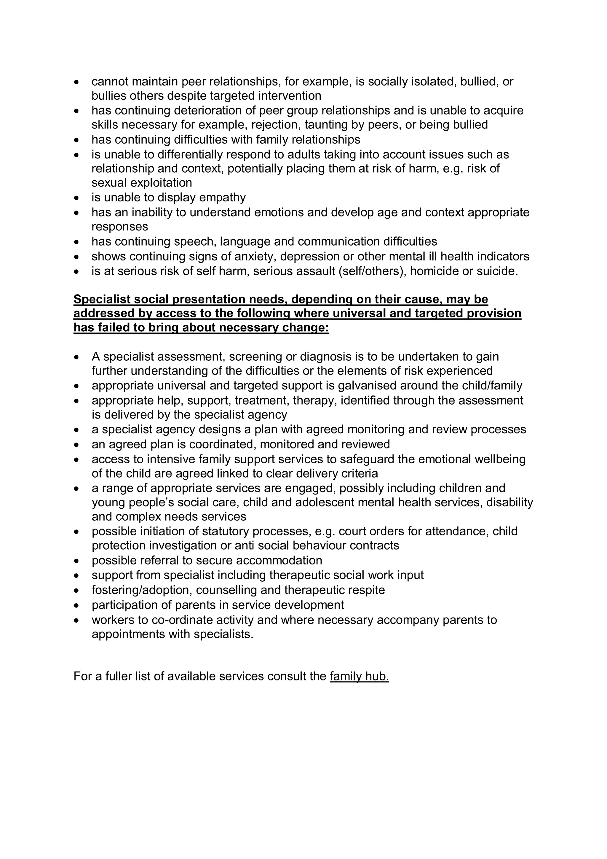 · cannot maintain peer relationships, for example, is socially isolated, bullied, or 
bullies others despite targeted intervention
· has continuing deterioration of peer group relationships and is unable to acquire 
skills necessary for example, rejection, taunting by peers, or being bullied
· has continuing difficulties with family relationships
· is unable to differentially respond to adults taking into account issues such as 
relationship and context, potentially placing them at risk of harm, e.g. risk of 
sexual exploitation
· is unable to display empathy
· has an inability to understand emotions and develop age and context appropriate 
responses
· has continuing speech, language and communication difficulties
· shows continuing signs of anxiety, depression or other mental ill health indicators
· is at serious risk of self harm, serious assault (self/others), homicide or suicide. 
Specialist social presentation needs, depending on their cause, may be 
addressed by access to the following where universal and targeted provision 
has failed to bring about necessary change:
· A specialist assessment, screening or diagnosis is to be undertaken to gain 
further understanding of the difficulties or the elements of risk experienced
· appropriate universal and targeted support is galvanised around the child/family
· appropriate help, support, treatment, therapy, identified through the assessment 
is delivered by the specialist agency
· a specialist agency designs a plan with agreed monitoring and review processes
· an agreed plan is coordinated, monitored and reviewed
· access to intensive family support services to safeguard the emotional wellbeing 
of the child are agreed linked to clear delivery criteria
· a range of appropriate services are engaged, possibly including children and 
young people’s social care, child and adolescent mental health services, disability 
and complex needs services
· possible initiation of statutory processes, e.g. court orders for attendance, child 
protection investigation or anti social behaviour contracts
· possible referral to secure accommodation
· support from specialist including therapeutic social work input
· fostering/adoption, counselling and therapeutic respite
· participation of parents in service development
· workers to co­ordinate activity and where necessary accompany parents to 
appointments with specialists. 
For a fuller list of available services consult the family hub.
 