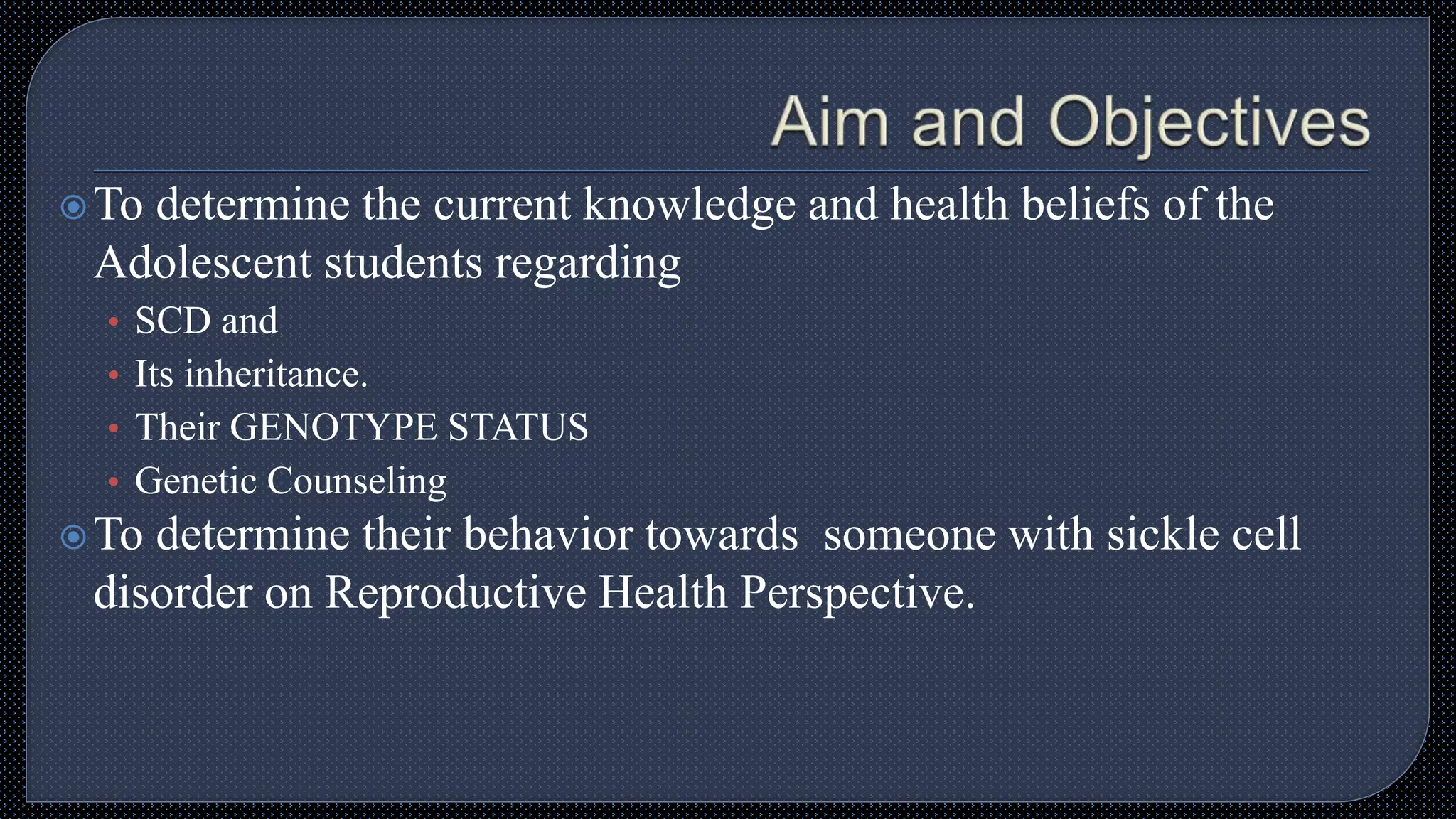 To determine the current knowledge and health beliefs of the
Adolescent students regarding
• SCD and
• Its inheritance.
• Their GENOTYPE STATUS
• Genetic Counseling
To determine their behavior towards someone with sickle cell
disorder on Reproductive Health Perspective.
 