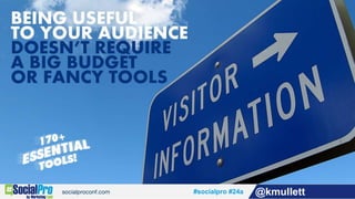 Being Useful To Your Audience Doesn’t Require A Big Budget Or Fancy Tools, presented by
Kevin Mullett, director of visibility and social media for MarketSnare, at
#SocialPro Las Vegas November 19th, 2015
Remember, being useful to your audience isn’t a trick or a trend and doesn’t require fancy
tools or a big budget. Now enjoy over 170 tools to help with your social media marketing.
• http://twitter.com/kmullett
• http://kevinmullett.com
• http://marketsnare.com
#socialpro #24a @kmullett
 