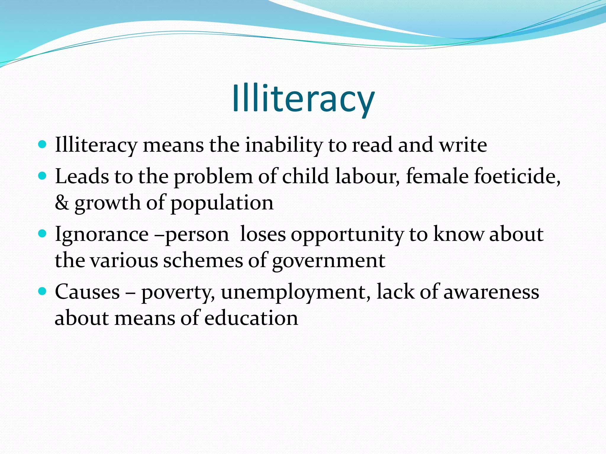 Illiteracy
 Illiteracy means the inability to read and write
 Leads to the problem of child labour, female foeticide,
& growth of population
 Ignorance –person loses opportunity to know about
the various schemes of government
 Causes – poverty, unemployment, lack of awareness
about means of education
 