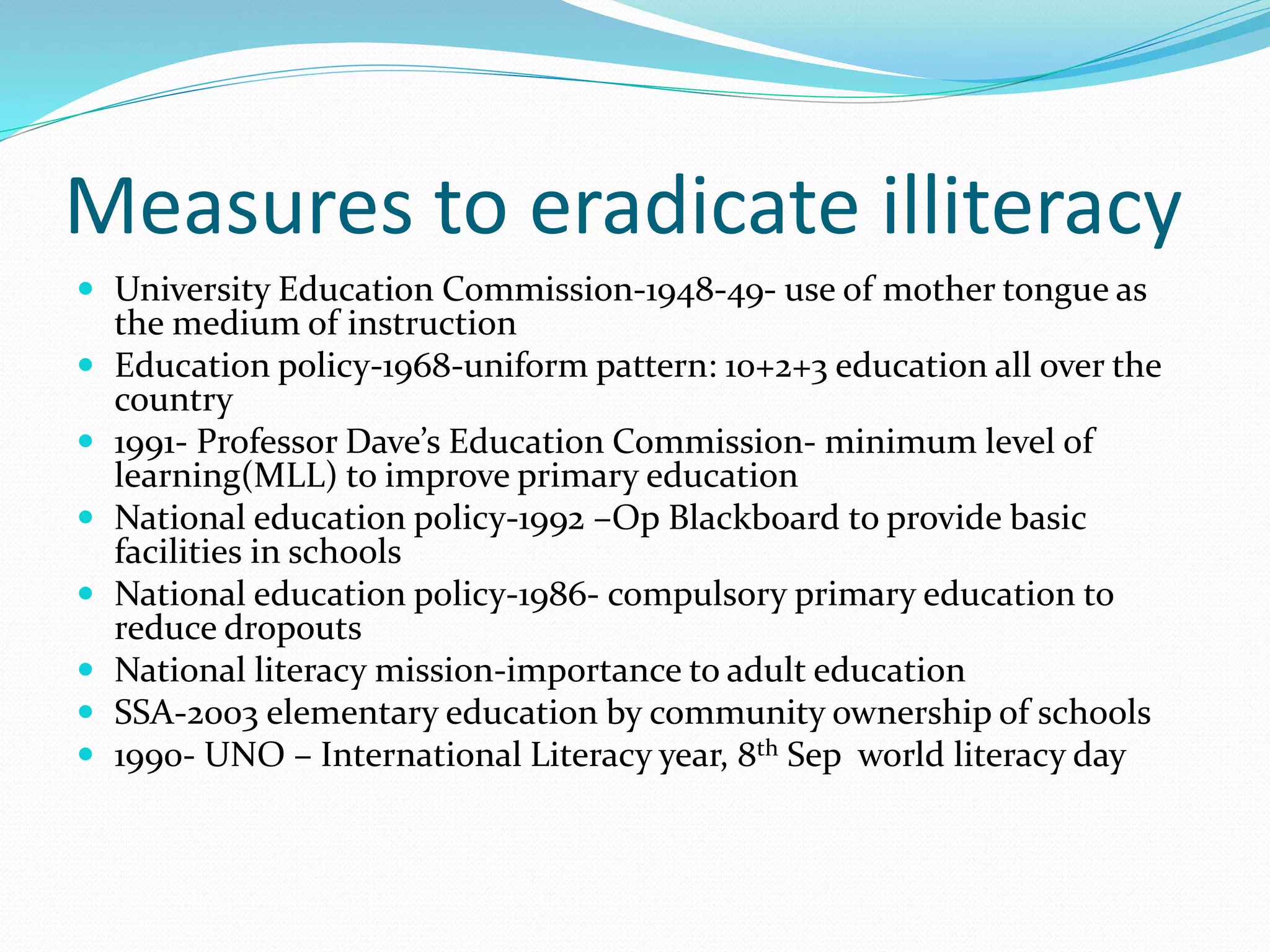Measures to eradicate illiteracy
 University Education Commission-1948-49- use of mother tongue as
the medium of instruction
 Education policy-1968-uniform pattern: 10+2+3 education all over the
country
 1991- Professor Dave’s Education Commission- minimum level of
learning(MLL) to improve primary education
 National education policy-1992 –Op Blackboard to provide basic
facilities in schools
 National education policy-1986- compulsory primary education to
reduce dropouts
 National literacy mission-importance to adult education
 SSA-2003 elementary education by community ownership of schools
 1990- UNO – International Literacy year, 8th Sep world literacy day
 