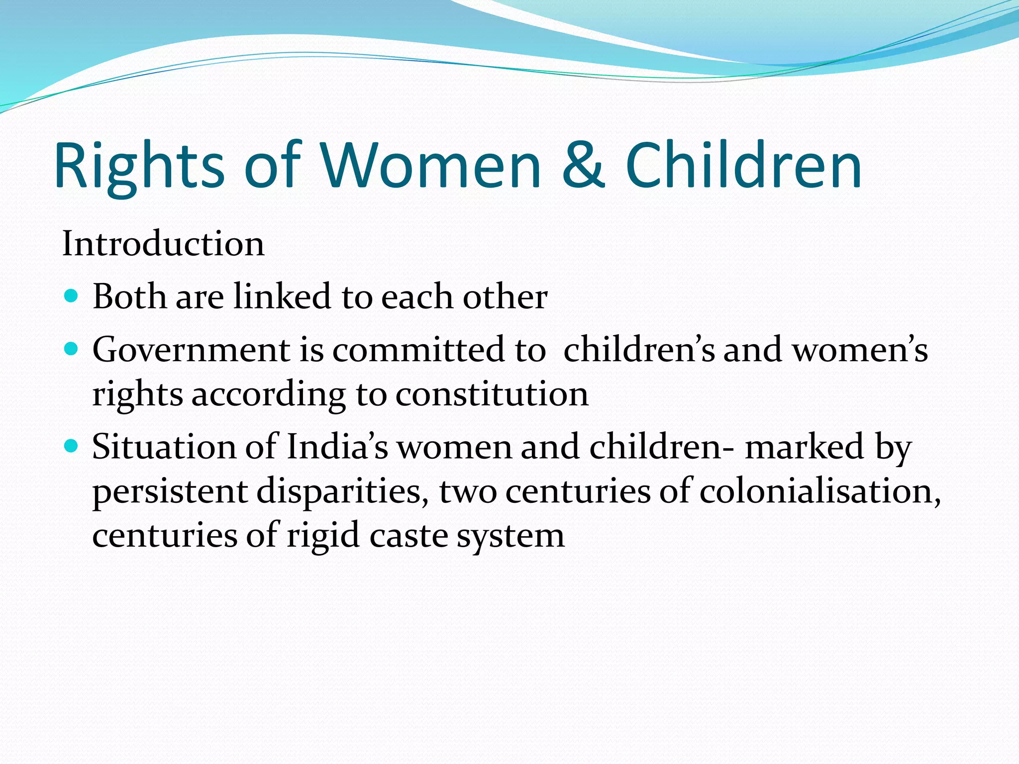 Rights of Women & Children
Introduction
 Both are linked to each other
 Government is committed to children’s and women’s
rights according to constitution
 Situation of India’s women and children- marked by
persistent disparities, two centuries of colonialisation,
centuries of rigid caste system
 