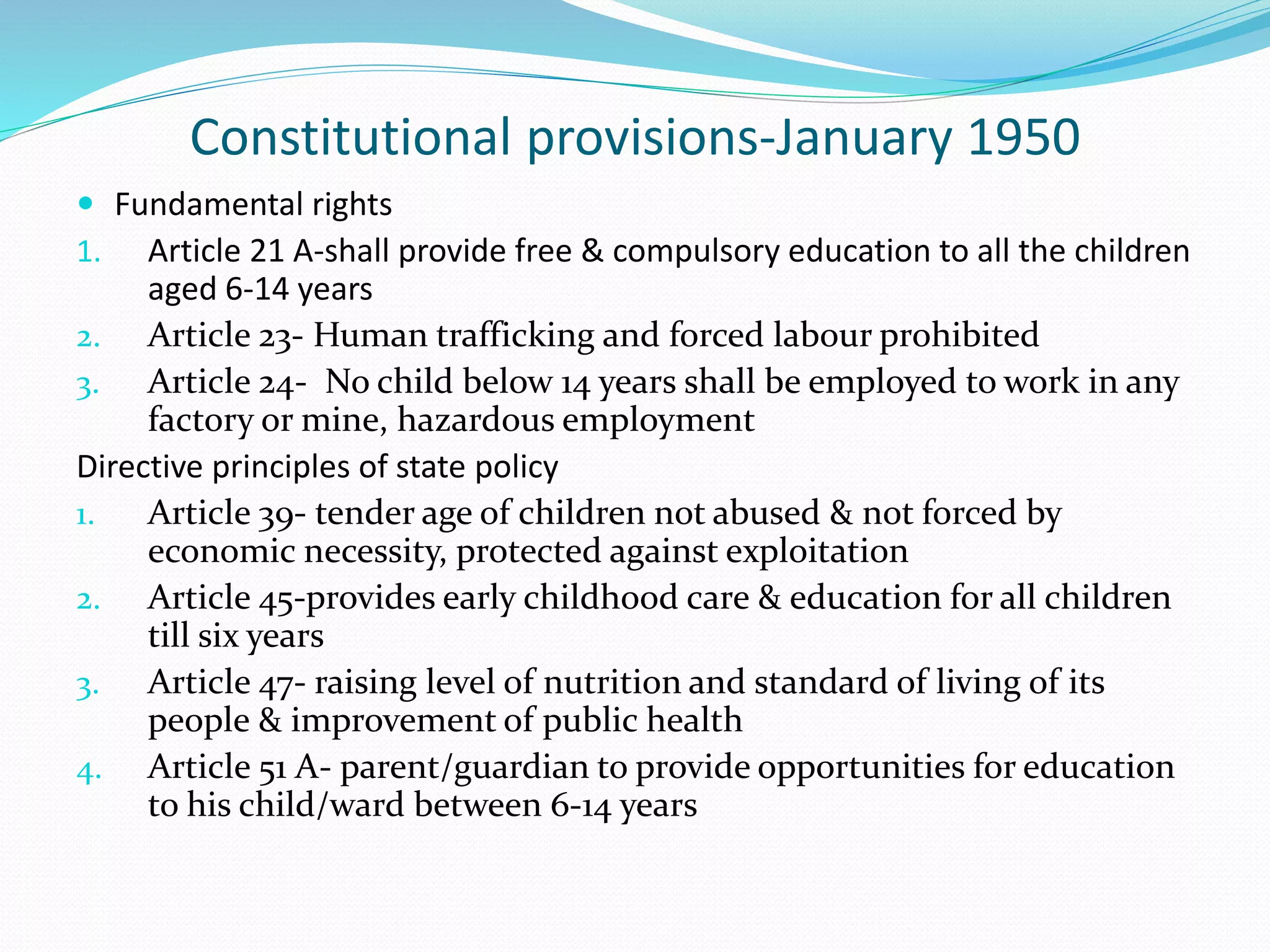 Constitutional provisions-January 1950
 Fundamental rights
1. Article 21 A-shall provide free & compulsory education to all the children
aged 6-14 years
2. Article 23- Human trafficking and forced labour prohibited
3. Article 24- No child below 14 years shall be employed to work in any
factory or mine, hazardous employment
Directive principles of state policy
1. Article 39- tender age of children not abused & not forced by
economic necessity, protected against exploitation
2. Article 45-provides early childhood care & education for all children
till six years
3. Article 47- raising level of nutrition and standard of living of its
people & improvement of public health
4. Article 51 A- parent/guardian to provide opportunities for education
to his child/ward between 6-14 years
 