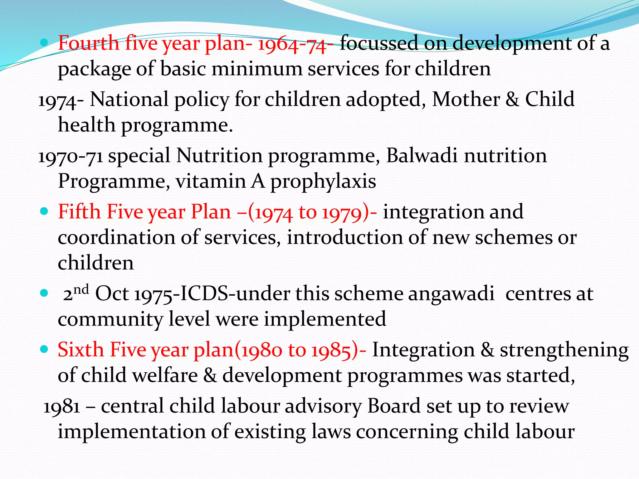  Fourth five year plan- 1964-74- focussed on development of a
package of basic minimum services for children
1974- National policy for children adopted, Mother & Child
health programme.
1970-71 special Nutrition programme, Balwadi nutrition
Programme, vitamin A prophylaxis
 Fifth Five year Plan –(1974 to 1979)- integration and
coordination of services, introduction of new schemes or
children
 2nd Oct 1975-ICDS-under this scheme angawadi centres at
community level were implemented
 Sixth Five year plan(1980 to 1985)- Integration & strengthening
of child welfare & development programmes was started,
1981 – central child labour advisory Board set up to review
implementation of existing laws concerning child labour
 