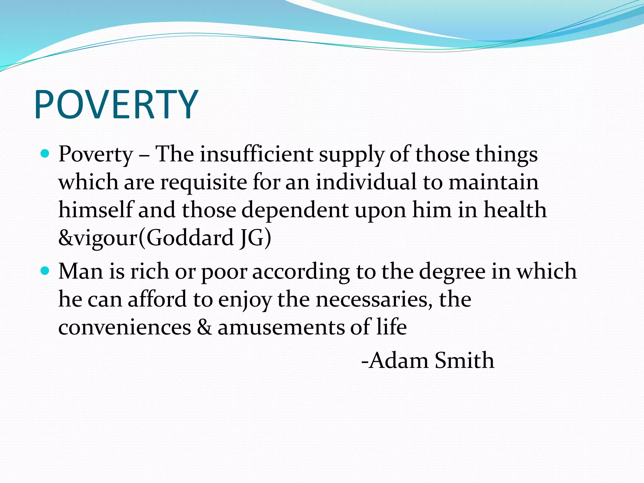 POVERTY
 Poverty – The insufficient supply of those things
which are requisite for an individual to maintain
himself and those dependent upon him in health
&vigour(Goddard JG)
 Man is rich or poor according to the degree in which
he can afford to enjoy the necessaries, the
conveniences & amusements of life
-Adam Smith
 