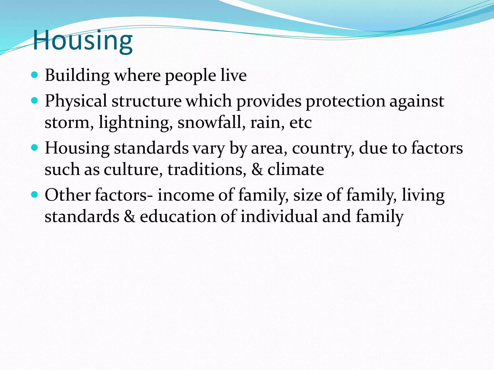 Housing
 Building where people live
 Physical structure which provides protection against
storm, lightning, snowfall, rain, etc
 Housing standards vary by area, country, due to factors
such as culture, traditions, & climate
 Other factors- income of family, size of family, living
standards & education of individual and family
 
