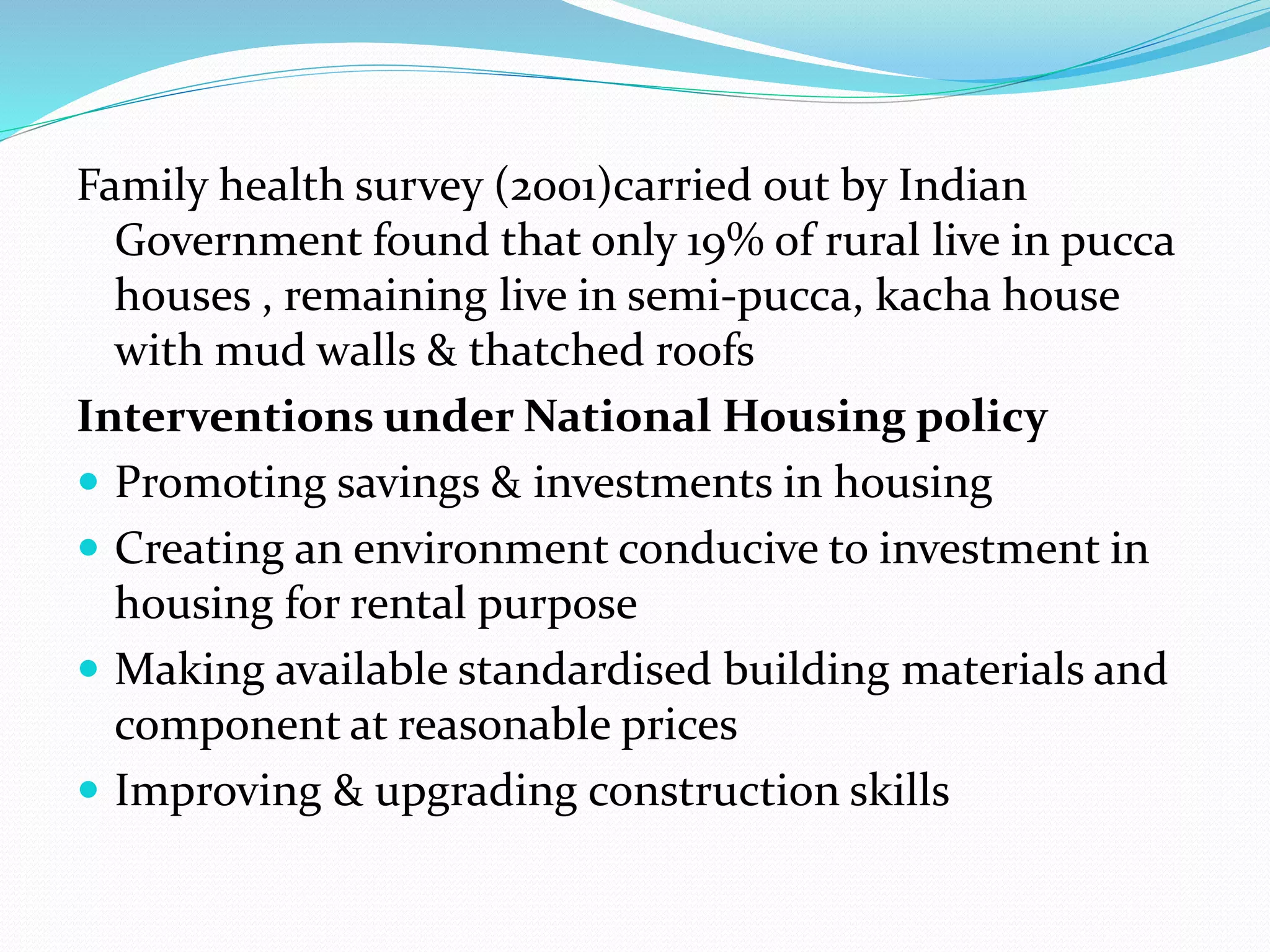 Family health survey (2001)carried out by Indian
Government found that only 19% of rural live in pucca
houses , remaining live in semi-pucca, kacha house
with mud walls & thatched roofs
Interventions under National Housing policy
 Promoting savings & investments in housing
 Creating an environment conducive to investment in
housing for rental purpose
 Making available standardised building materials and
component at reasonable prices
 Improving & upgrading construction skills
 