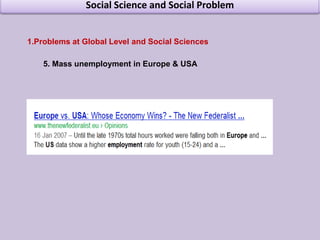 Social Science and Social ProblemProblems at Global Level and Social Sciences International Trade blocks  Exchange rate problemFinancial CrisisStagnation in Japan Mass unemployment in Europe & USAPoverty in US Energy crisis, Oil crisisInequality  Killer DiseasesGlobal Warming Global Terrorism Global Financial Crisis 