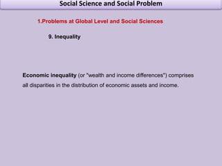Social Science and Social ProblemProblems at Global Level and Social Sciences 3. Financial CrisisThe term financial crisis is applied broadly to a variety of situations in which some financial institutions or assets suddenly lose a large part of their value. In the 19th and early 20th centuries, many financial crises were associated with banking panics, and many recessions coincided with these panics
