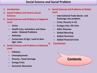 Social Science and Social ProblemIntroductionSocial Problem and Various Social Sciences   Social Sciences and Problems at Regional LevelCrime  Health Care, Sanitation and Clean water : Related Problems Pollution Conversion of Agri. Land to Non-Agri. Uses Social Sciences and Problems at National LevelInflation Unemployment  Poverty , Food shortage Energy Crisis  Economic RecessionSocial Sciences and Problems at Global Level International Trade blocks  and Exchange rate problem.Crisis, Poverty in US Energy crisis, Oil crisis Killer DiseasesGlobal Warming Global Terrorism Global Financial Crisis Conclusion Contents