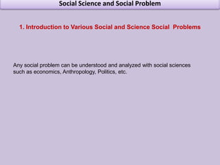 Social Science and Social Problem Introduction to Various Social and Science Social  Problems Any social problem can be understood and analyzed with social sciences such as economics, Anthropology, Politics, etc.