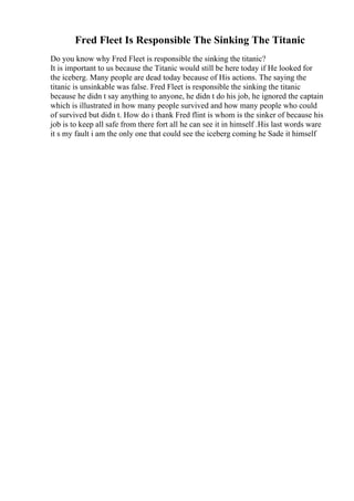 Fred Fleet Is Responsible The Sinking The Titanic
Do you know why Fred Fleet is responsible the sinking the titanic?
It is important to us because the Titanic would still be here today if He looked for
the iceberg. Many people are dead today because of His actions. The saying the
titanic is unsinkable was false. Fred Fleet is responsible the sinking the titanic
because he didn t say anything to anyone, he didn t do his job, he ignored the captain
which is illustrated in how many people survived and how many people who could
of survived but didn t. How do i thank Fred flint is whom is the sinker of because his
job is to keep all safe from there fort all he can see it in himself .His last words ware
it s my fault i am the only one that could see the iceberg coming he Sade it himself
 