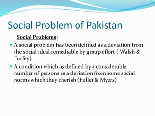 Social Problem of Pakistan
Social Problems:
 A social problem has been defined as a deviation from
the social ideal remediable by group effort ( Walsh &
Furfey).
 A condition which as defined by a considerable
number of persons as a deviation from some social
norms which they cherish (Fuller & Myers)
 
