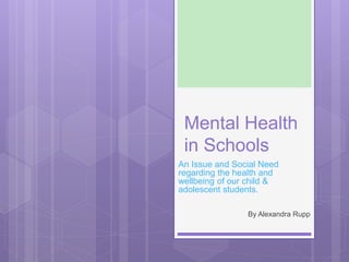 Mental Health
in Schools
An Issue and Social Need
regarding the health and
wellbeing of our child &
adolescent students.
By Alexandra Rupp
 